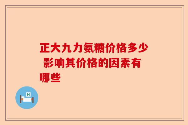 正大九力氨糖价格多少 影响其价格的因素有哪些