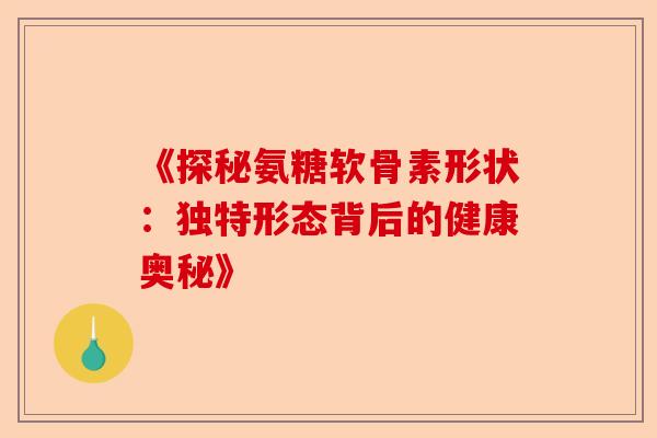 《探秘氨糖软骨素形状：独特形态背后的健康奥秘》