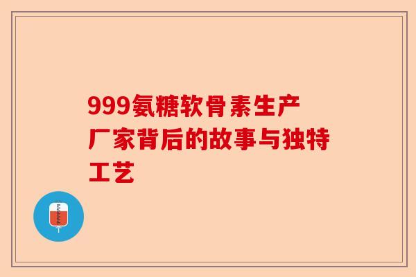 999氨糖软骨素生产厂家背后的故事与独特工艺