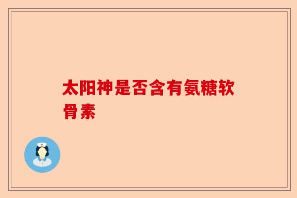 太阳神是否含有氨糖软骨素