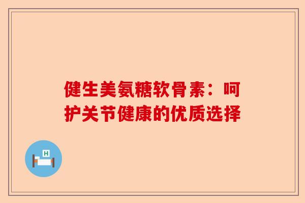 健生美氨糖软骨素：呵护关节健康的优质选择-第1张图片-关节保镖