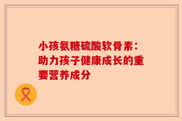 小孩氨糖硫酸软骨素：助力孩子健康成长的重要营养成分