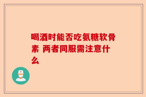 喝酒时能否吃氨糖软骨素 两者同服需注意什么
