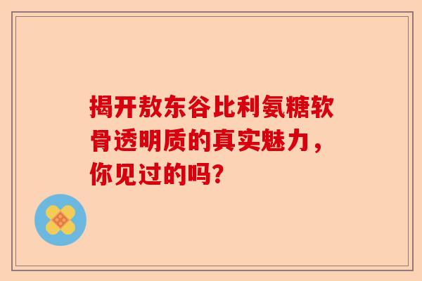 揭开敖东谷比利氨糖软骨透明质的真实魅力，你见过的吗？