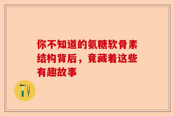 你不知道的氨糖软骨素结构背后，竟藏着这些有趣故事