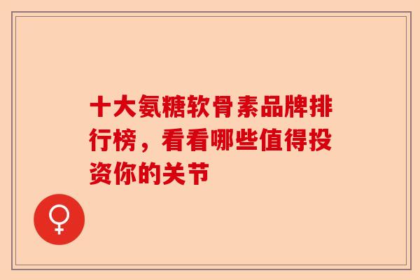 十大氨糖软骨素品牌排行榜，看看哪些值得投资你的关节