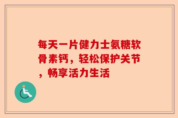 每天一片健力士氨糖软骨素钙，轻松保护关节，畅享活力生活
