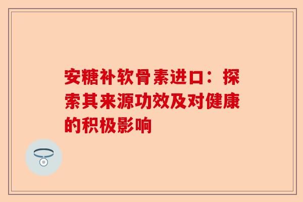 安糖补软骨素进口：探索其来源功效及对健康的积极影响