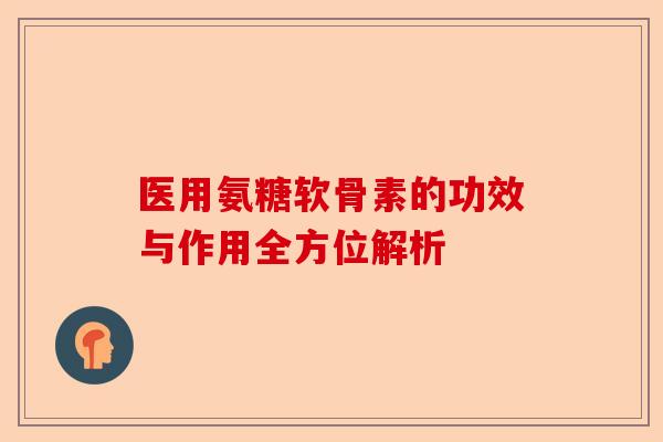 医用氨糖软骨素的功效与作用全方位解析