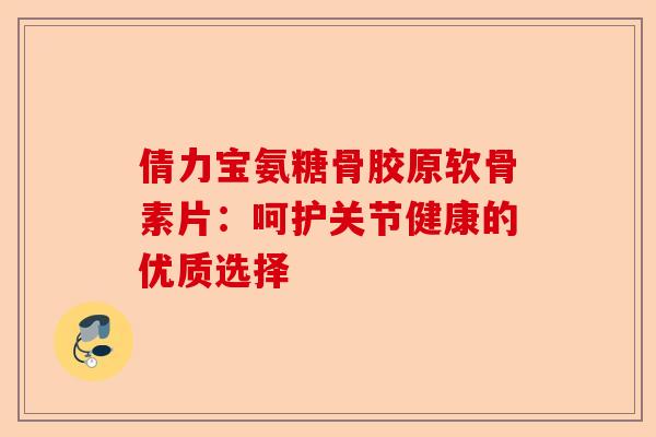倩力宝氨糖骨胶原软骨素片：呵护关节健康的优质选择
