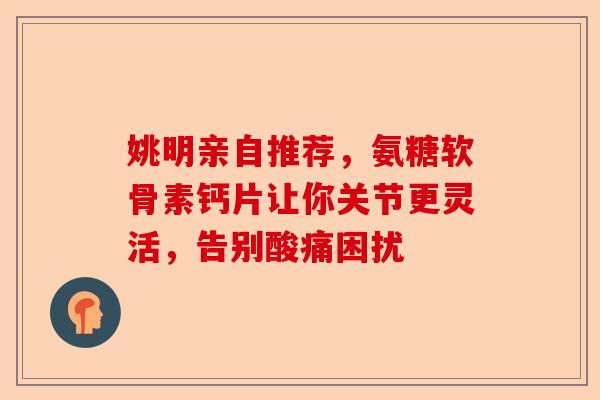 姚明亲自推荐，氨糖软骨素钙片让你关节更灵活，告别酸痛困扰
