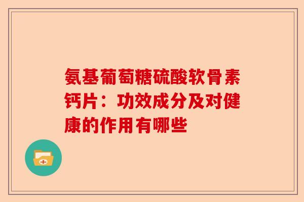 氨基葡萄糖硫酸软骨素钙片：功效成分及对健康的作用有哪些