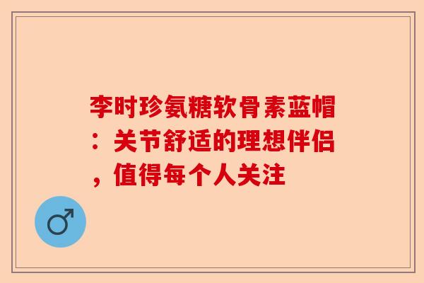 李时珍氨糖软骨素蓝帽：关节舒适的理想伴侣，值得每个人关注-第1张图片-关节保镖