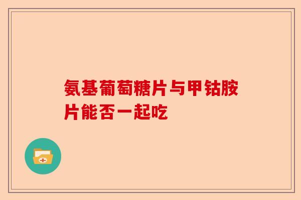 氨基葡萄糖片与甲钴胺片能否一起吃