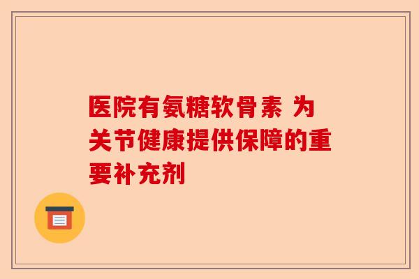医院有氨糖软骨素 为关节健康提供保障的重要补充剂