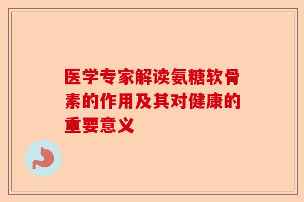医学专家解读氨糖软骨素的作用及其对健康的重要意义