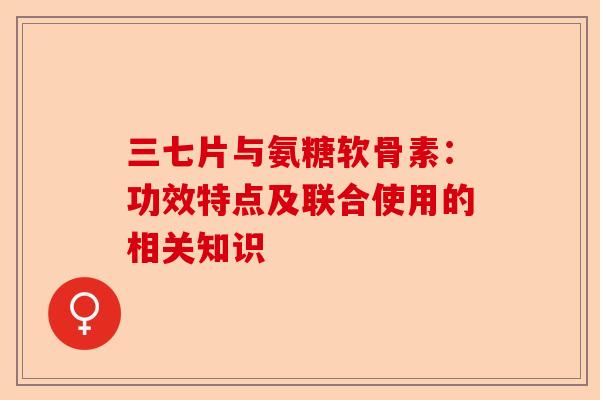 三七片与氨糖软骨素：功效特点及联合使用的相关知识