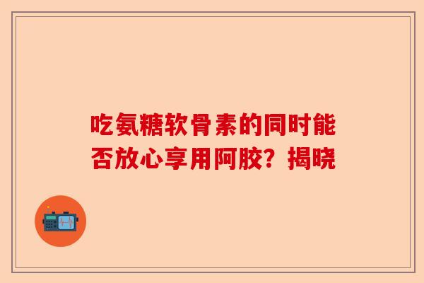 吃氨糖软骨素的同时能否放心享用阿胶？揭晓