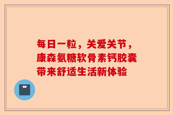每日一粒，关爱关节，康森氨糖软骨素钙胶囊带来舒适生活新体验