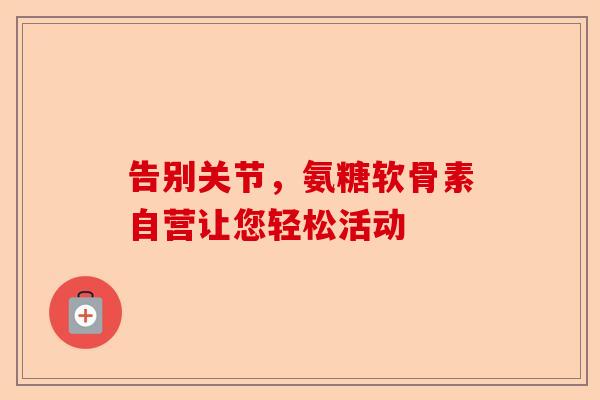告别关节，氨糖软骨素自营让您轻松活动