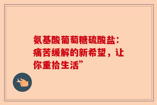 氨基酸葡萄糖硫酸盐：痛苦缓解的新希望，让你重拾生活”