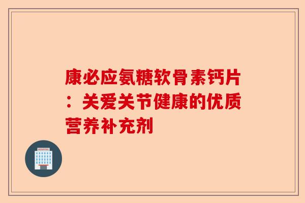 康必应氨糖软骨素钙片：关爱关节健康的优质营养补充剂