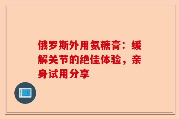 俄罗斯外用氨糖膏：缓解关节的绝佳体验，亲身试用分享