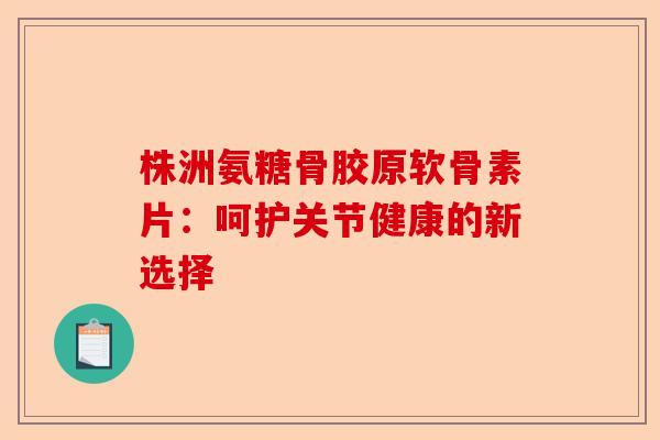 株洲氨糖骨胶原软骨素片：呵护关节健康的新选择