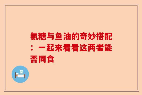 氨糖与鱼油的奇妙搭配：一起来看看这两者能否同食