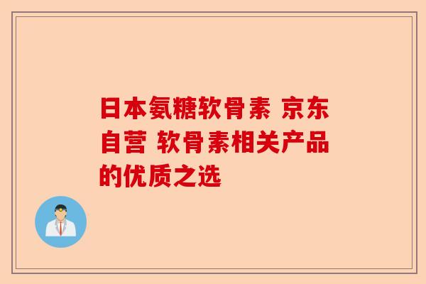 日本氨糖软骨素 京东自营 软骨素相关产品的优质之选