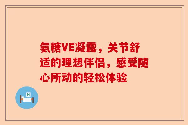 氨糖VE凝露，关节舒适的理想伴侣，感受随心所动的轻松体验