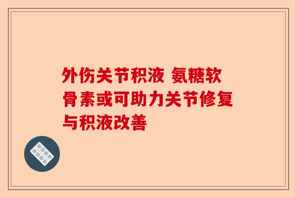 外伤关节积液 氨糖软骨素或可助力关节修复与积液改善