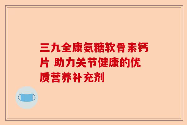 三九全康氨糖软骨素钙片 助力关节健康的优质营养补充剂