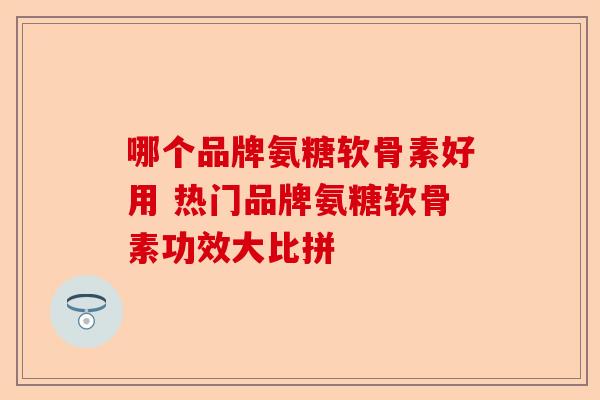 哪个品牌氨糖软骨素好用 热门品牌氨糖软骨素功效大比拼