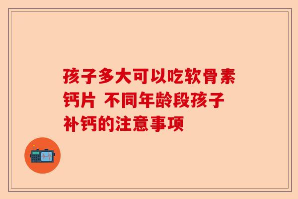 孩子多大可以吃软骨素钙片 不同年龄段孩子补钙的注意事项