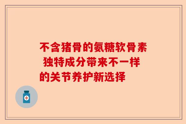 不含猪骨的氨糖软骨素 独特成分带来不一样的关节养护新选择