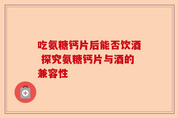 吃氨糖钙片后能否饮酒 探究氨糖钙片与酒的兼容性