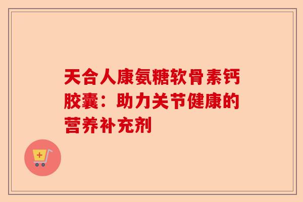 天合人康氨糖软骨素钙胶囊：助力关节健康的营养补充剂