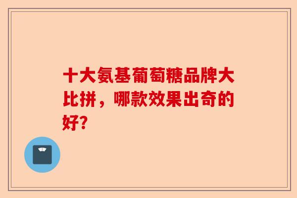 十大氨基葡萄糖品牌大比拼，哪款效果出奇的好？