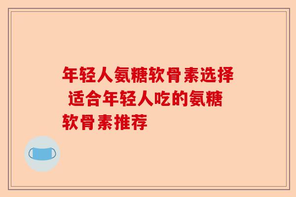 年轻人氨糖软骨素选择 适合年轻人吃的氨糖软骨素推荐
