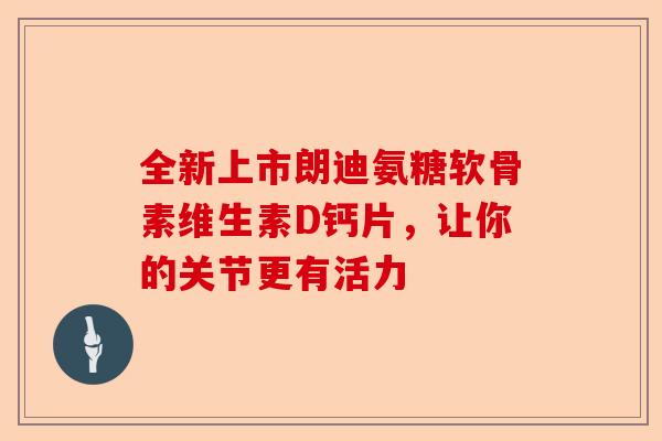 全新上市朗迪氨糖软骨素维生素D钙片，让你的关节更有活力