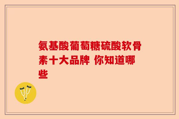 氨基酸葡萄糖硫酸软骨素十大品牌 你知道哪些