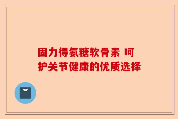 固力得氨糖软骨素 呵护关节健康的优质选择