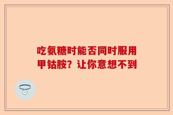 吃氨糖时能否同时服用甲钴胺？让你意想不到