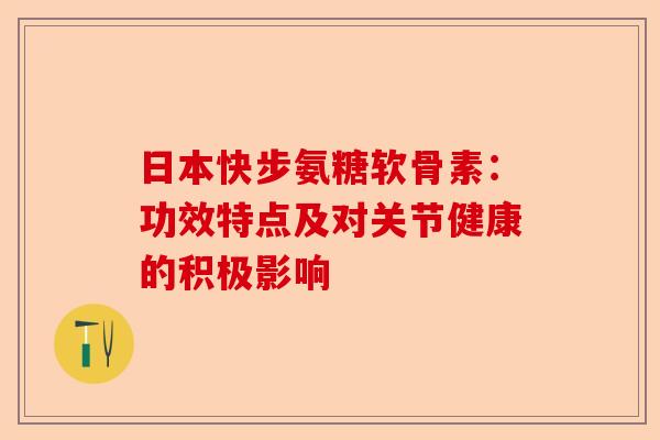 日本快步氨糖软骨素：功效特点及对关节健康的积极影响