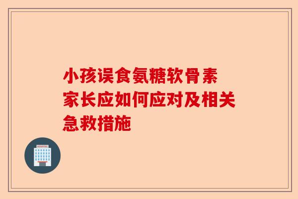 小孩误食氨糖软骨素 家长应如何应对及相关急救措施
