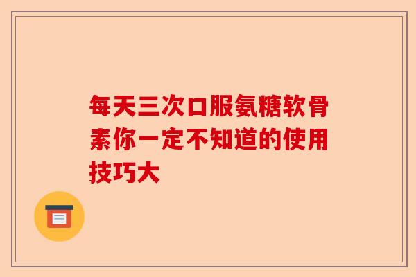 每天三次口服氨糖软骨素你一定不知道的使用技巧大