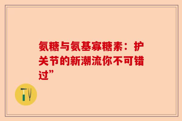 氨糖与氨基寡糖素：护关节的新潮流你不可错过”