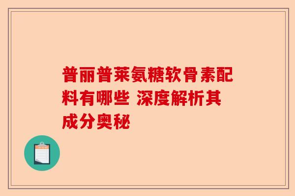 普丽普莱氨糖软骨素配料有哪些 深度解析其成分奥秘
