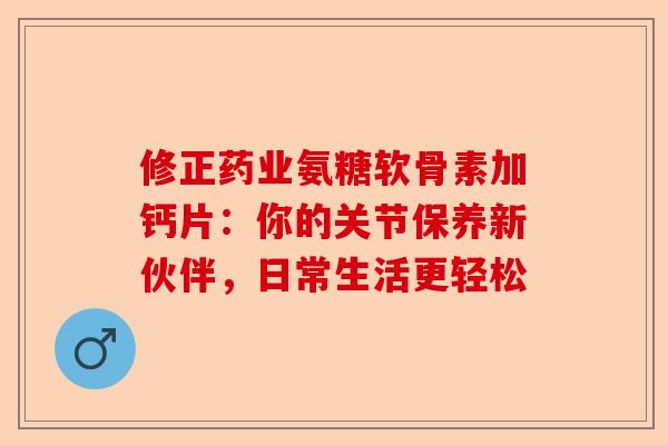 修正药业氨糖软骨素加钙片：你的关节保养新伙伴，日常生活更轻松